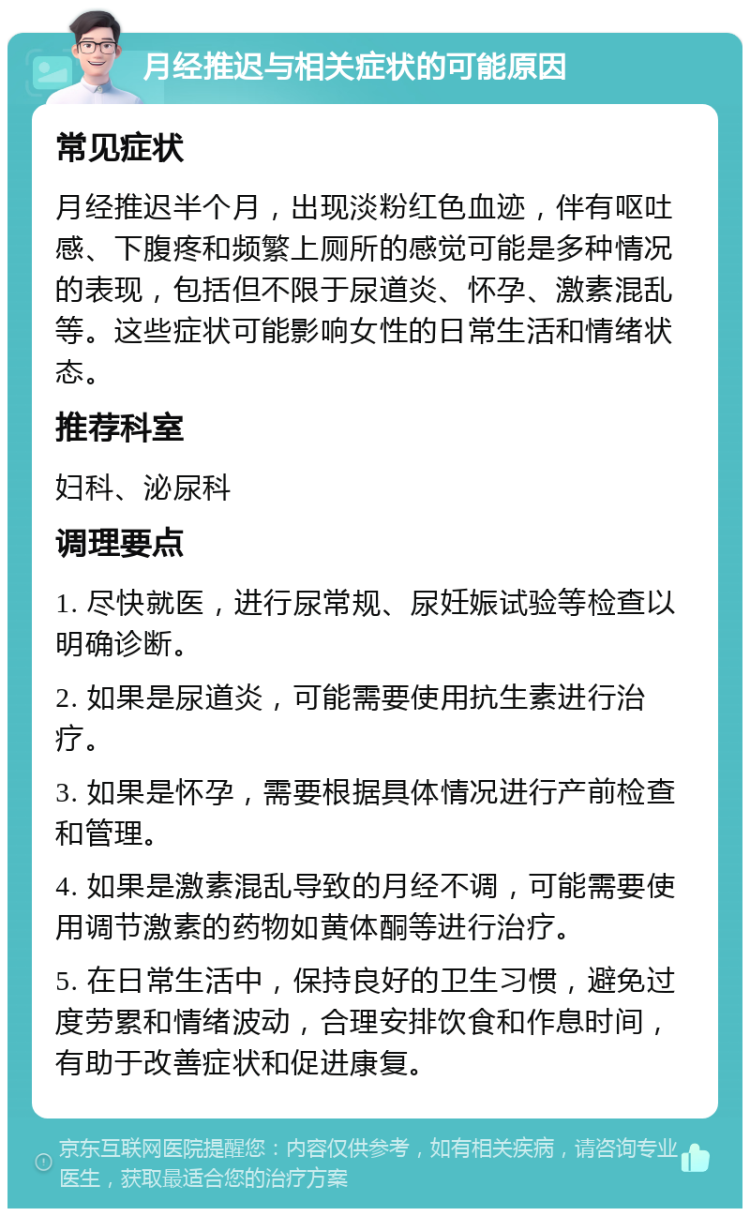 月经推迟与相关症状的可能原因 常见症状 月经推迟半个月，出现淡粉红色血迹，伴有呕吐感、下腹疼和频繁上厕所的感觉可能是多种情况的表现，包括但不限于尿道炎、怀孕、激素混乱等。这些症状可能影响女性的日常生活和情绪状态。 推荐科室 妇科、泌尿科 调理要点 1. 尽快就医，进行尿常规、尿妊娠试验等检查以明确诊断。 2. 如果是尿道炎，可能需要使用抗生素进行治疗。 3. 如果是怀孕，需要根据具体情况进行产前检查和管理。 4. 如果是激素混乱导致的月经不调，可能需要使用调节激素的药物如黄体酮等进行治疗。 5. 在日常生活中，保持良好的卫生习惯，避免过度劳累和情绪波动，合理安排饮食和作息时间，有助于改善症状和促进康复。