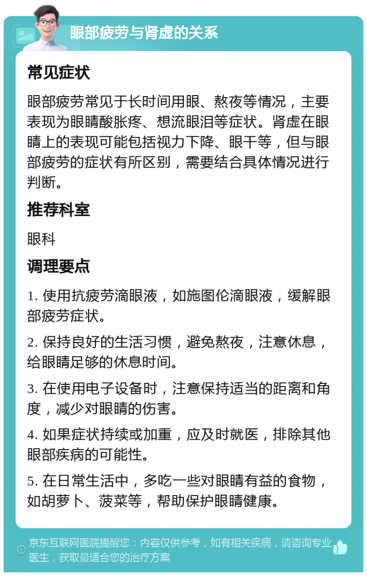 眼部疲劳与肾虚的关系 常见症状 眼部疲劳常见于长时间用眼、熬夜等情况，主要表现为眼睛酸胀疼、想流眼泪等症状。肾虚在眼睛上的表现可能包括视力下降、眼干等，但与眼部疲劳的症状有所区别，需要结合具体情况进行判断。 推荐科室 眼科 调理要点 1. 使用抗疲劳滴眼液，如施图伦滴眼液，缓解眼部疲劳症状。 2. 保持良好的生活习惯，避免熬夜，注意休息，给眼睛足够的休息时间。 3. 在使用电子设备时，注意保持适当的距离和角度，减少对眼睛的伤害。 4. 如果症状持续或加重，应及时就医，排除其他眼部疾病的可能性。 5. 在日常生活中，多吃一些对眼睛有益的食物，如胡萝卜、菠菜等，帮助保护眼睛健康。