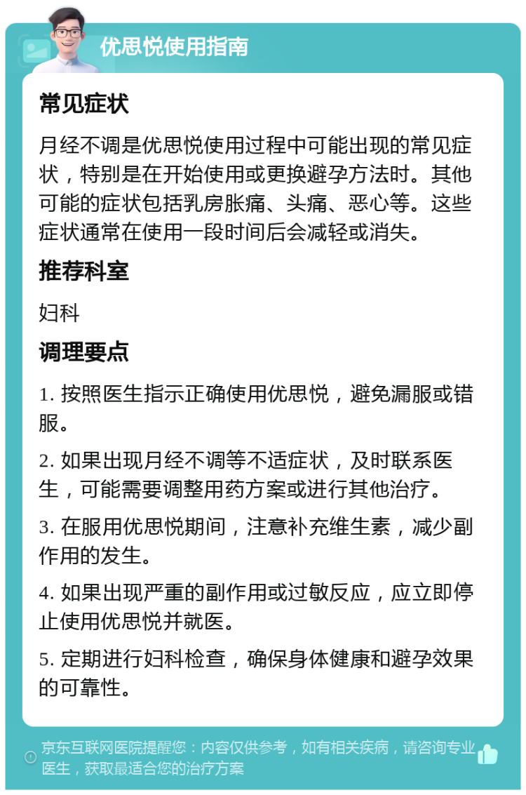 优思悦使用指南 常见症状 月经不调是优思悦使用过程中可能出现的常见症状，特别是在开始使用或更换避孕方法时。其他可能的症状包括乳房胀痛、头痛、恶心等。这些症状通常在使用一段时间后会减轻或消失。 推荐科室 妇科 调理要点 1. 按照医生指示正确使用优思悦，避免漏服或错服。 2. 如果出现月经不调等不适症状，及时联系医生，可能需要调整用药方案或进行其他治疗。 3. 在服用优思悦期间，注意补充维生素，减少副作用的发生。 4. 如果出现严重的副作用或过敏反应，应立即停止使用优思悦并就医。 5. 定期进行妇科检查，确保身体健康和避孕效果的可靠性。