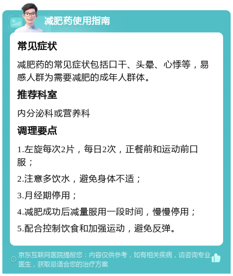 减肥药使用指南 常见症状 减肥药的常见症状包括口干、头晕、心悸等，易感人群为需要减肥的成年人群体。 推荐科室 内分泌科或营养科 调理要点 1.左旋每次2片，每日2次，正餐前和运动前口服； 2.注意多饮水，避免身体不适； 3.月经期停用； 4.减肥成功后减量服用一段时间，慢慢停用； 5.配合控制饮食和加强运动，避免反弹。