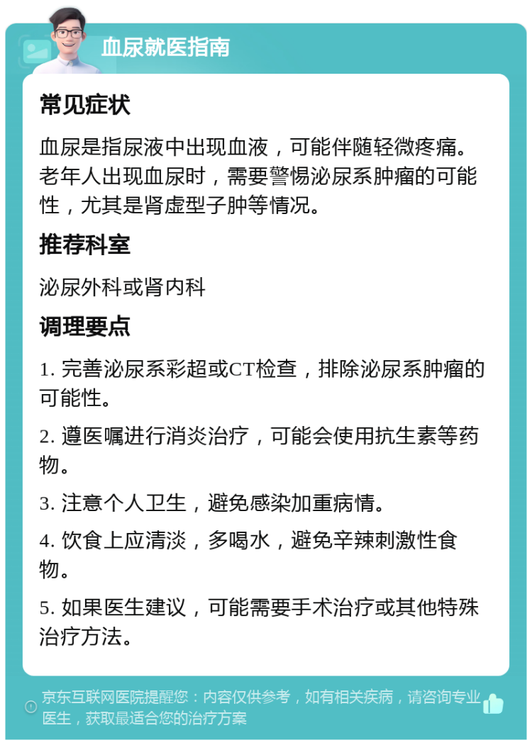 血尿就医指南 常见症状 血尿是指尿液中出现血液，可能伴随轻微疼痛。老年人出现血尿时，需要警惕泌尿系肿瘤的可能性，尤其是肾虚型子肿等情况。 推荐科室 泌尿外科或肾内科 调理要点 1. 完善泌尿系彩超或CT检查，排除泌尿系肿瘤的可能性。 2. 遵医嘱进行消炎治疗，可能会使用抗生素等药物。 3. 注意个人卫生，避免感染加重病情。 4. 饮食上应清淡，多喝水，避免辛辣刺激性食物。 5. 如果医生建议，可能需要手术治疗或其他特殊治疗方法。