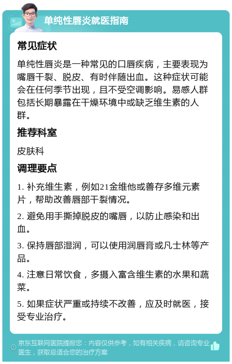 单纯性唇炎就医指南 常见症状 单纯性唇炎是一种常见的口唇疾病，主要表现为嘴唇干裂、脱皮、有时伴随出血。这种症状可能会在任何季节出现，且不受空调影响。易感人群包括长期暴露在干燥环境中或缺乏维生素的人群。 推荐科室 皮肤科 调理要点 1. 补充维生素，例如21金维他或善存多维元素片，帮助改善唇部干裂情况。 2. 避免用手撕掉脱皮的嘴唇，以防止感染和出血。 3. 保持唇部湿润，可以使用润唇膏或凡士林等产品。 4. 注意日常饮食，多摄入富含维生素的水果和蔬菜。 5. 如果症状严重或持续不改善，应及时就医，接受专业治疗。