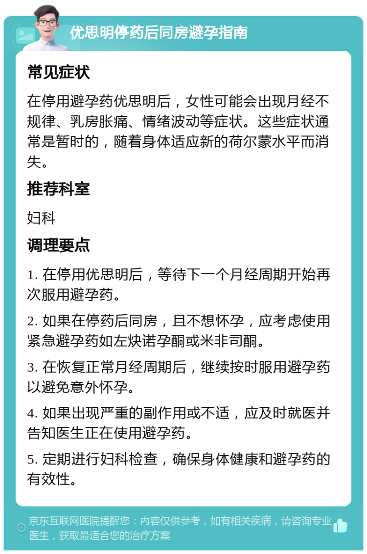 优思明停药后同房避孕指南 常见症状 在停用避孕药优思明后，女性可能会出现月经不规律、乳房胀痛、情绪波动等症状。这些症状通常是暂时的，随着身体适应新的荷尔蒙水平而消失。 推荐科室 妇科 调理要点 1. 在停用优思明后，等待下一个月经周期开始再次服用避孕药。 2. 如果在停药后同房，且不想怀孕，应考虑使用紧急避孕药如左炔诺孕酮或米非司酮。 3. 在恢复正常月经周期后，继续按时服用避孕药以避免意外怀孕。 4. 如果出现严重的副作用或不适，应及时就医并告知医生正在使用避孕药。 5. 定期进行妇科检查，确保身体健康和避孕药的有效性。