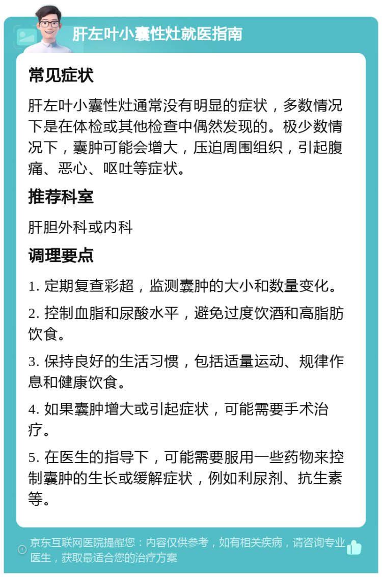 肝左叶小囊性灶就医指南 常见症状 肝左叶小囊性灶通常没有明显的症状，多数情况下是在体检或其他检查中偶然发现的。极少数情况下，囊肿可能会增大，压迫周围组织，引起腹痛、恶心、呕吐等症状。 推荐科室 肝胆外科或内科 调理要点 1. 定期复查彩超，监测囊肿的大小和数量变化。 2. 控制血脂和尿酸水平，避免过度饮酒和高脂肪饮食。 3. 保持良好的生活习惯，包括适量运动、规律作息和健康饮食。 4. 如果囊肿增大或引起症状，可能需要手术治疗。 5. 在医生的指导下，可能需要服用一些药物来控制囊肿的生长或缓解症状，例如利尿剂、抗生素等。