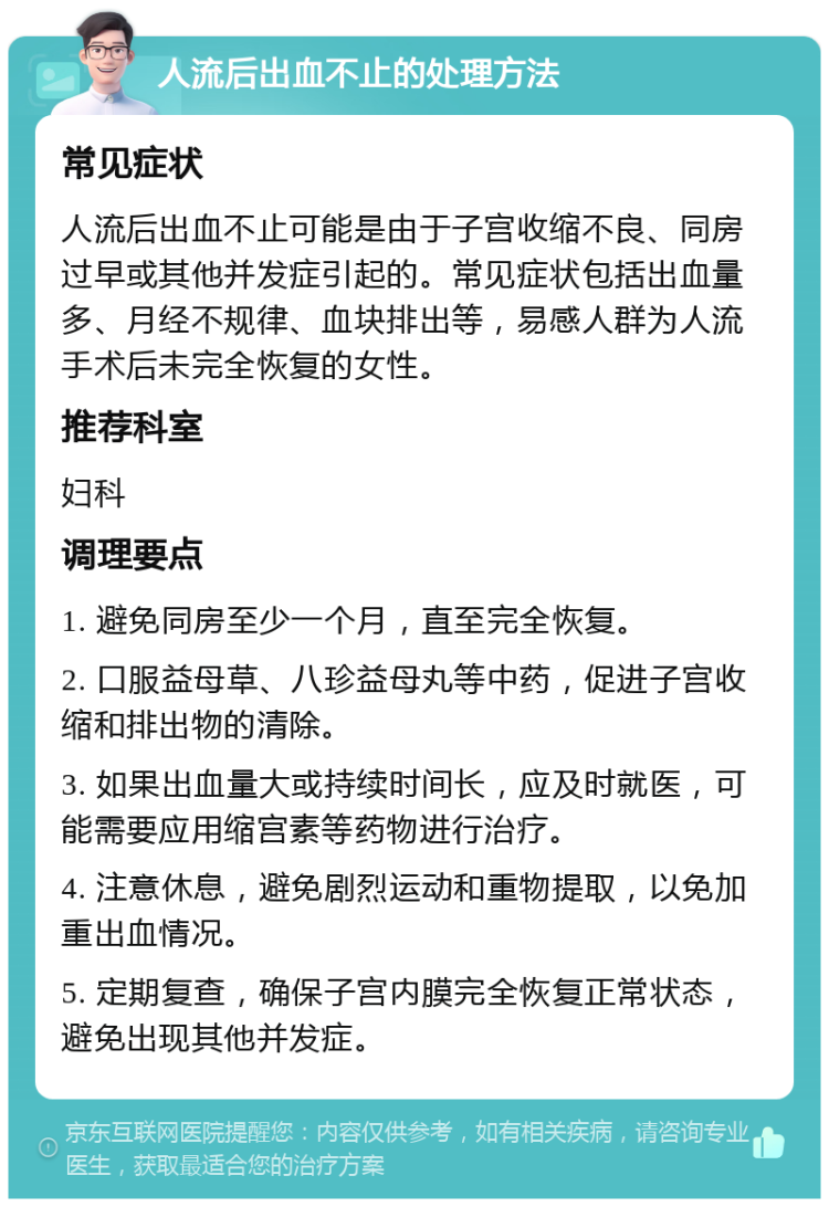 人流后出血不止的处理方法 常见症状 人流后出血不止可能是由于子宫收缩不良、同房过早或其他并发症引起的。常见症状包括出血量多、月经不规律、血块排出等，易感人群为人流手术后未完全恢复的女性。 推荐科室 妇科 调理要点 1. 避免同房至少一个月，直至完全恢复。 2. 口服益母草、八珍益母丸等中药，促进子宫收缩和排出物的清除。 3. 如果出血量大或持续时间长，应及时就医，可能需要应用缩宫素等药物进行治疗。 4. 注意休息，避免剧烈运动和重物提取，以免加重出血情况。 5. 定期复查，确保子宫内膜完全恢复正常状态，避免出现其他并发症。