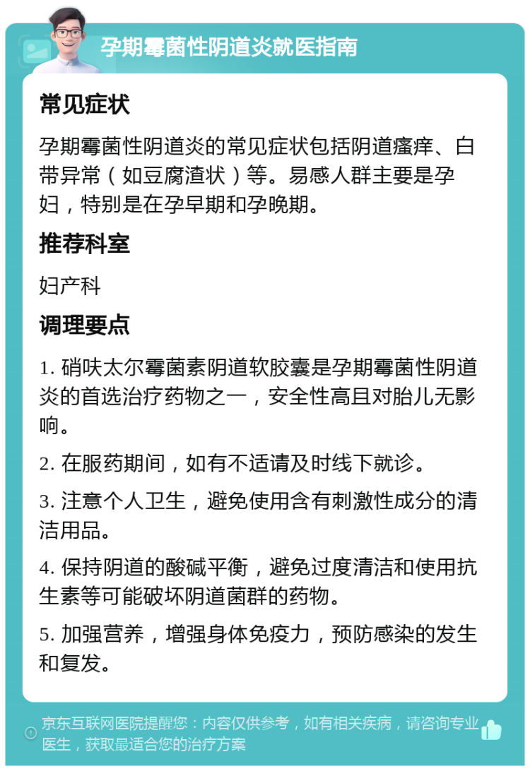 孕期霉菌性阴道炎就医指南 常见症状 孕期霉菌性阴道炎的常见症状包括阴道瘙痒、白带异常（如豆腐渣状）等。易感人群主要是孕妇，特别是在孕早期和孕晚期。 推荐科室 妇产科 调理要点 1. 硝呋太尔霉菌素阴道软胶囊是孕期霉菌性阴道炎的首选治疗药物之一，安全性高且对胎儿无影响。 2. 在服药期间，如有不适请及时线下就诊。 3. 注意个人卫生，避免使用含有刺激性成分的清洁用品。 4. 保持阴道的酸碱平衡，避免过度清洁和使用抗生素等可能破坏阴道菌群的药物。 5. 加强营养，增强身体免疫力，预防感染的发生和复发。