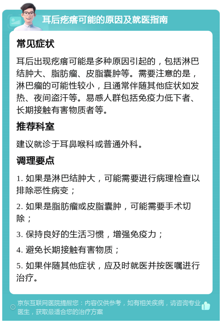 耳后疙瘩可能的原因及就医指南 常见症状 耳后出现疙瘩可能是多种原因引起的，包括淋巴结肿大、脂肪瘤、皮脂囊肿等。需要注意的是，淋巴瘤的可能性较小，且通常伴随其他症状如发热、夜间盗汗等。易感人群包括免疫力低下者、长期接触有害物质者等。 推荐科室 建议就诊于耳鼻喉科或普通外科。 调理要点 1. 如果是淋巴结肿大，可能需要进行病理检查以排除恶性病变； 2. 如果是脂肪瘤或皮脂囊肿，可能需要手术切除； 3. 保持良好的生活习惯，增强免疫力； 4. 避免长期接触有害物质； 5. 如果伴随其他症状，应及时就医并按医嘱进行治疗。