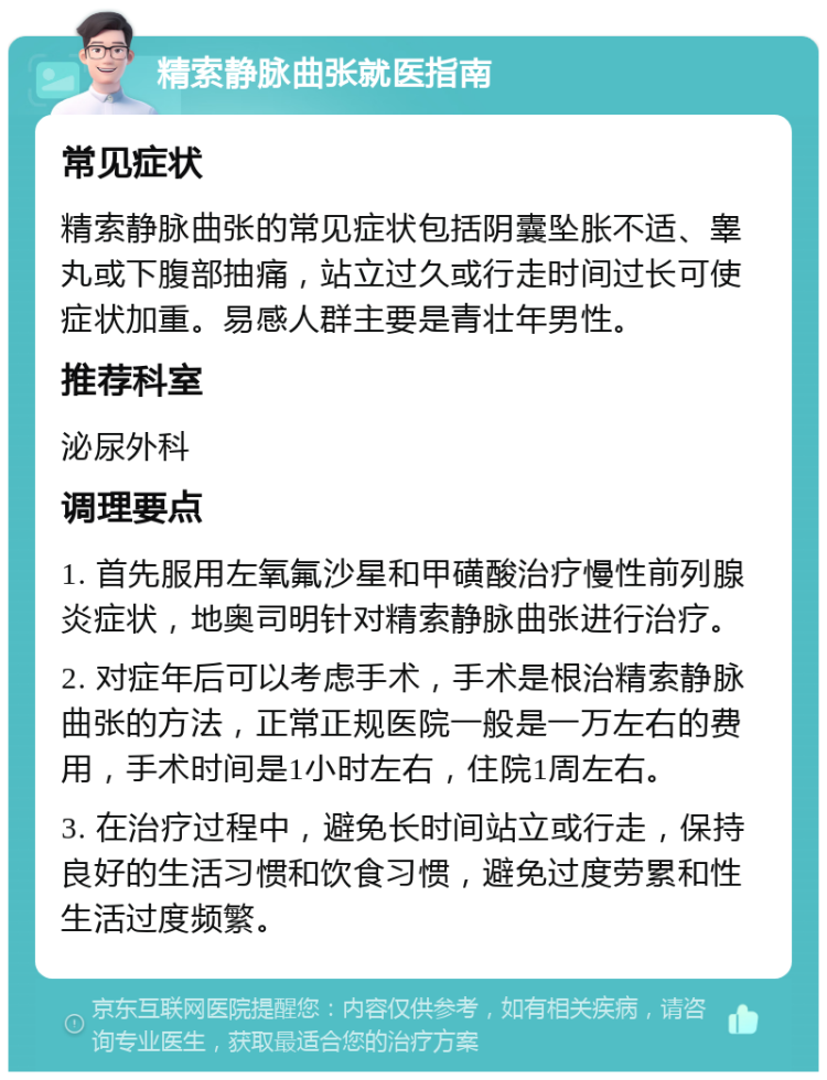 精索静脉曲张就医指南 常见症状 精索静脉曲张的常见症状包括阴囊坠胀不适、睾丸或下腹部抽痛，站立过久或行走时间过长可使症状加重。易感人群主要是青壮年男性。 推荐科室 泌尿外科 调理要点 1. 首先服用左氧氟沙星和甲磺酸治疗慢性前列腺炎症状，地奥司明针对精索静脉曲张进行治疗。 2. 对症年后可以考虑手术，手术是根治精索静脉曲张的方法，正常正规医院一般是一万左右的费用，手术时间是1小时左右，住院1周左右。 3. 在治疗过程中，避免长时间站立或行走，保持良好的生活习惯和饮食习惯，避免过度劳累和性生活过度频繁。