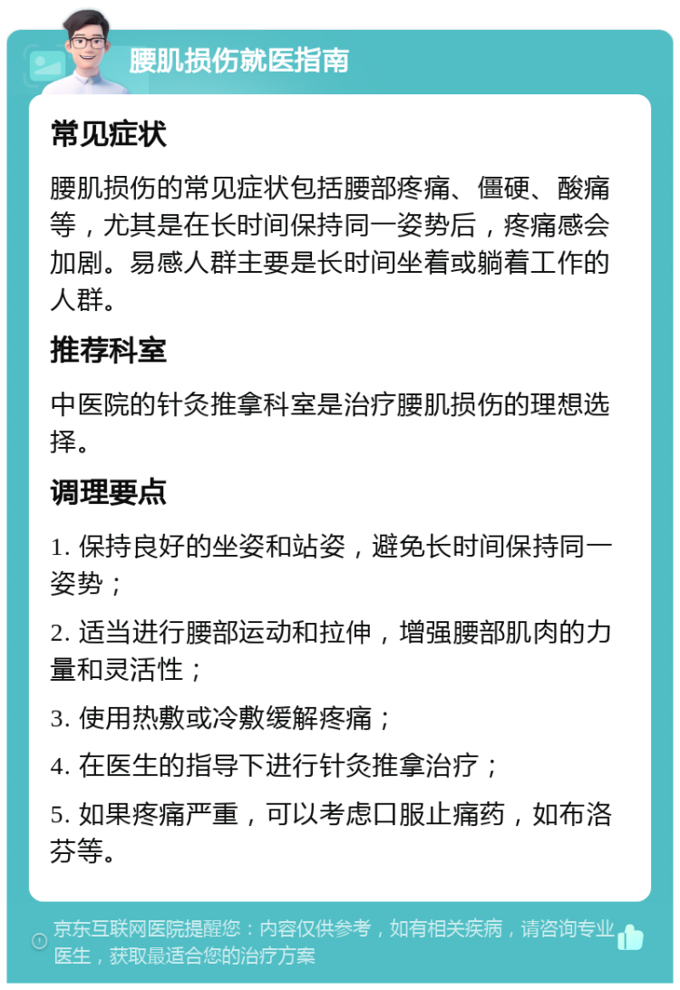 腰肌损伤就医指南 常见症状 腰肌损伤的常见症状包括腰部疼痛、僵硬、酸痛等，尤其是在长时间保持同一姿势后，疼痛感会加剧。易感人群主要是长时间坐着或躺着工作的人群。 推荐科室 中医院的针灸推拿科室是治疗腰肌损伤的理想选择。 调理要点 1. 保持良好的坐姿和站姿，避免长时间保持同一姿势； 2. 适当进行腰部运动和拉伸，增强腰部肌肉的力量和灵活性； 3. 使用热敷或冷敷缓解疼痛； 4. 在医生的指导下进行针灸推拿治疗； 5. 如果疼痛严重，可以考虑口服止痛药，如布洛芬等。