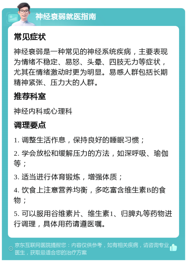 神经衰弱就医指南 常见症状 神经衰弱是一种常见的神经系统疾病，主要表现为情绪不稳定、易怒、头晕、四肢无力等症状，尤其在情绪激动时更为明显。易感人群包括长期精神紧张、压力大的人群。 推荐科室 神经内科或心理科 调理要点 1. 调整生活作息，保持良好的睡眠习惯； 2. 学会放松和缓解压力的方法，如深呼吸、瑜伽等； 3. 适当进行体育锻炼，增强体质； 4. 饮食上注意营养均衡，多吃富含维生素B的食物； 5. 可以服用谷维素片、维生素1、归脾丸等药物进行调理，具体用药请遵医嘱。