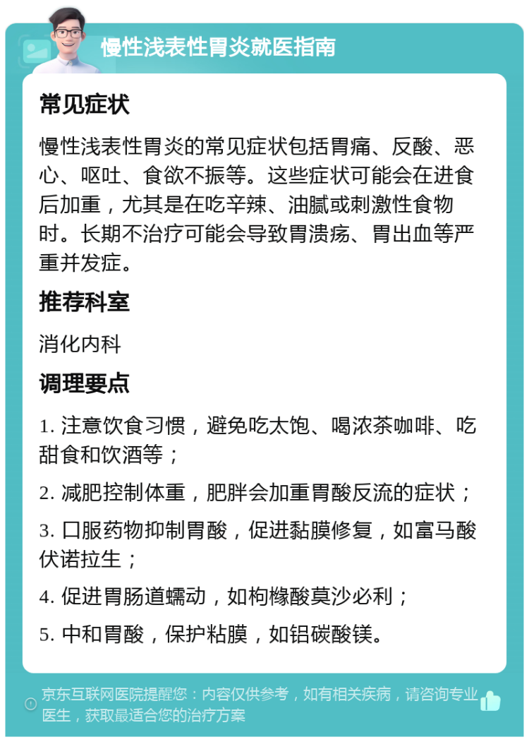 慢性浅表性胃炎就医指南 常见症状 慢性浅表性胃炎的常见症状包括胃痛、反酸、恶心、呕吐、食欲不振等。这些症状可能会在进食后加重，尤其是在吃辛辣、油腻或刺激性食物时。长期不治疗可能会导致胃溃疡、胃出血等严重并发症。 推荐科室 消化内科 调理要点 1. 注意饮食习惯，避免吃太饱、喝浓茶咖啡、吃甜食和饮酒等； 2. 减肥控制体重，肥胖会加重胃酸反流的症状； 3. 口服药物抑制胃酸，促进黏膜修复，如富马酸伏诺拉生； 4. 促进胃肠道蠕动，如枸橼酸莫沙必利； 5. 中和胃酸，保护粘膜，如铝碳酸镁。