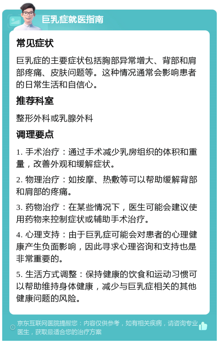 巨乳症就医指南 常见症状 巨乳症的主要症状包括胸部异常增大、背部和肩部疼痛、皮肤问题等。这种情况通常会影响患者的日常生活和自信心。 推荐科室 整形外科或乳腺外科 调理要点 1. 手术治疗：通过手术减少乳房组织的体积和重量，改善外观和缓解症状。 2. 物理治疗：如按摩、热敷等可以帮助缓解背部和肩部的疼痛。 3. 药物治疗：在某些情况下，医生可能会建议使用药物来控制症状或辅助手术治疗。 4. 心理支持：由于巨乳症可能会对患者的心理健康产生负面影响，因此寻求心理咨询和支持也是非常重要的。 5. 生活方式调整：保持健康的饮食和运动习惯可以帮助维持身体健康，减少与巨乳症相关的其他健康问题的风险。