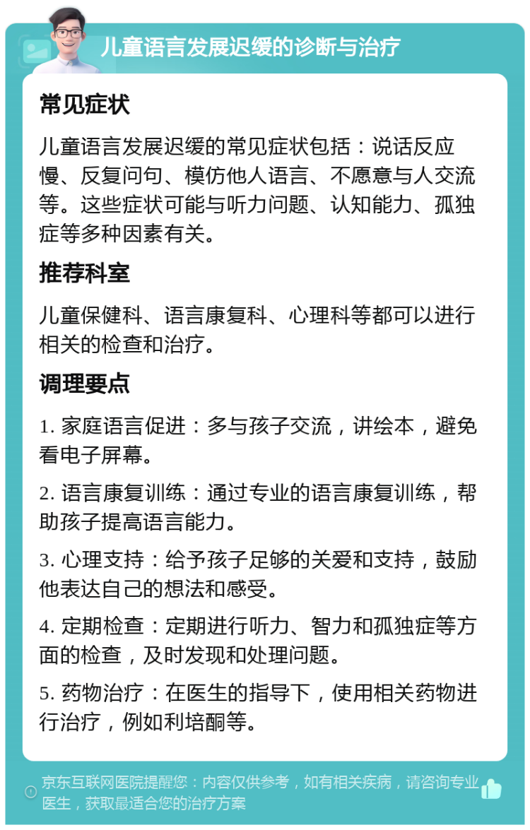 儿童语言发展迟缓的诊断与治疗 常见症状 儿童语言发展迟缓的常见症状包括：说话反应慢、反复问句、模仿他人语言、不愿意与人交流等。这些症状可能与听力问题、认知能力、孤独症等多种因素有关。 推荐科室 儿童保健科、语言康复科、心理科等都可以进行相关的检查和治疗。 调理要点 1. 家庭语言促进：多与孩子交流，讲绘本，避免看电子屏幕。 2. 语言康复训练：通过专业的语言康复训练，帮助孩子提高语言能力。 3. 心理支持：给予孩子足够的关爱和支持，鼓励他表达自己的想法和感受。 4. 定期检查：定期进行听力、智力和孤独症等方面的检查，及时发现和处理问题。 5. 药物治疗：在医生的指导下，使用相关药物进行治疗，例如利培酮等。