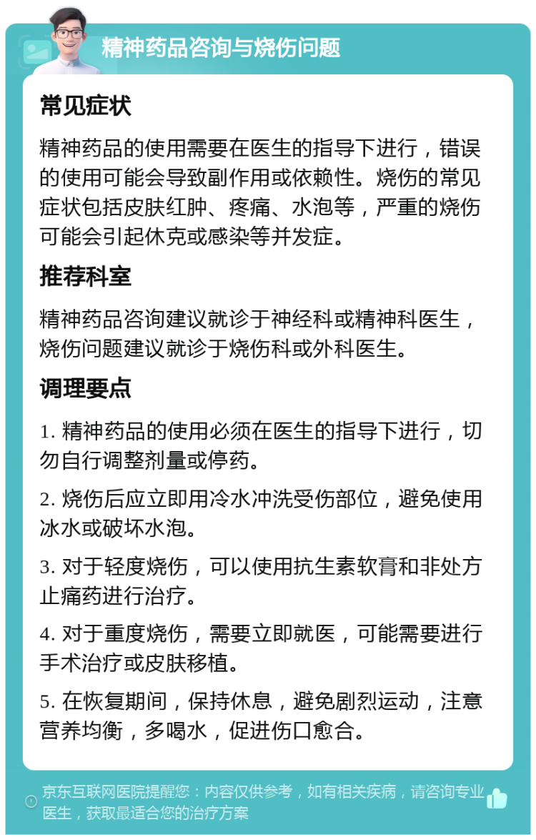 精神药品咨询与烧伤问题 常见症状 精神药品的使用需要在医生的指导下进行，错误的使用可能会导致副作用或依赖性。烧伤的常见症状包括皮肤红肿、疼痛、水泡等，严重的烧伤可能会引起休克或感染等并发症。 推荐科室 精神药品咨询建议就诊于神经科或精神科医生，烧伤问题建议就诊于烧伤科或外科医生。 调理要点 1. 精神药品的使用必须在医生的指导下进行，切勿自行调整剂量或停药。 2. 烧伤后应立即用冷水冲洗受伤部位，避免使用冰水或破坏水泡。 3. 对于轻度烧伤，可以使用抗生素软膏和非处方止痛药进行治疗。 4. 对于重度烧伤，需要立即就医，可能需要进行手术治疗或皮肤移植。 5. 在恢复期间，保持休息，避免剧烈运动，注意营养均衡，多喝水，促进伤口愈合。