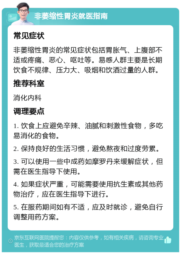 非萎缩性胃炎就医指南 常见症状 非萎缩性胃炎的常见症状包括胃胀气、上腹部不适或疼痛、恶心、呕吐等。易感人群主要是长期饮食不规律、压力大、吸烟和饮酒过量的人群。 推荐科室 消化内科 调理要点 1. 饮食上应避免辛辣、油腻和刺激性食物，多吃易消化的食物。 2. 保持良好的生活习惯，避免熬夜和过度劳累。 3. 可以使用一些中成药如摩罗丹来缓解症状，但需在医生指导下使用。 4. 如果症状严重，可能需要使用抗生素或其他药物治疗，应在医生指导下进行。 5. 在服药期间如有不适，应及时就诊，避免自行调整用药方案。