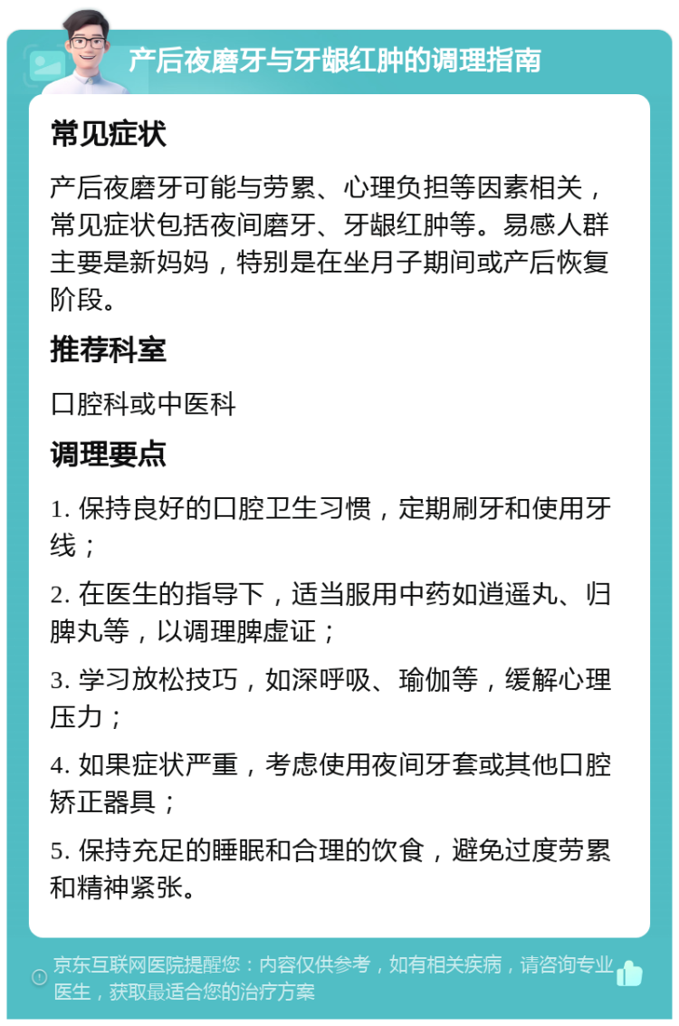 产后夜磨牙与牙龈红肿的调理指南 常见症状 产后夜磨牙可能与劳累、心理负担等因素相关，常见症状包括夜间磨牙、牙龈红肿等。易感人群主要是新妈妈，特别是在坐月子期间或产后恢复阶段。 推荐科室 口腔科或中医科 调理要点 1. 保持良好的口腔卫生习惯，定期刷牙和使用牙线； 2. 在医生的指导下，适当服用中药如逍遥丸、归脾丸等，以调理脾虚证； 3. 学习放松技巧，如深呼吸、瑜伽等，缓解心理压力； 4. 如果症状严重，考虑使用夜间牙套或其他口腔矫正器具； 5. 保持充足的睡眠和合理的饮食，避免过度劳累和精神紧张。