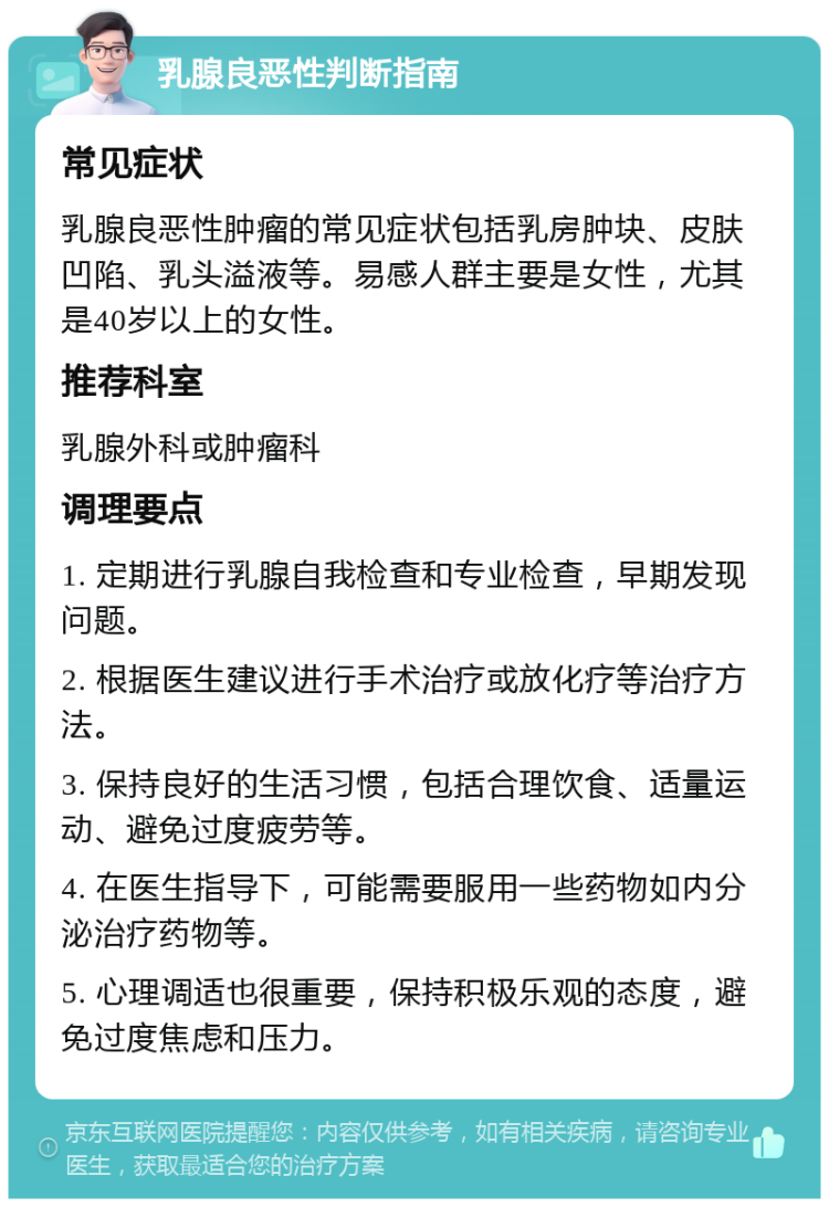 乳腺良恶性判断指南 常见症状 乳腺良恶性肿瘤的常见症状包括乳房肿块、皮肤凹陷、乳头溢液等。易感人群主要是女性，尤其是40岁以上的女性。 推荐科室 乳腺外科或肿瘤科 调理要点 1. 定期进行乳腺自我检查和专业检查，早期发现问题。 2. 根据医生建议进行手术治疗或放化疗等治疗方法。 3. 保持良好的生活习惯，包括合理饮食、适量运动、避免过度疲劳等。 4. 在医生指导下，可能需要服用一些药物如内分泌治疗药物等。 5. 心理调适也很重要，保持积极乐观的态度，避免过度焦虑和压力。