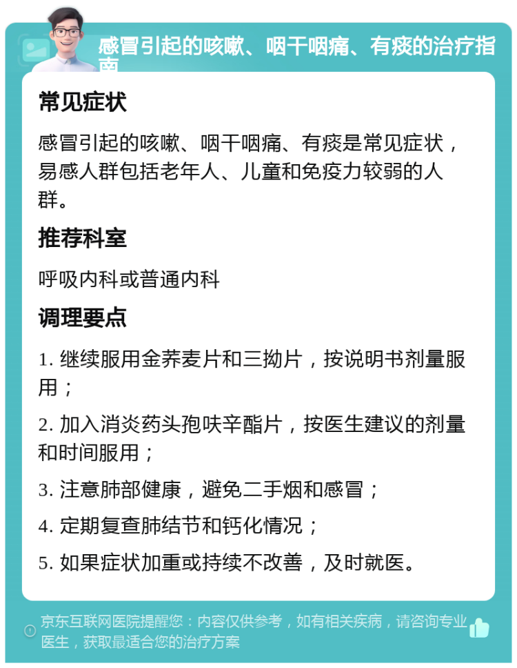 感冒引起的咳嗽、咽干咽痛、有痰的治疗指南 常见症状 感冒引起的咳嗽、咽干咽痛、有痰是常见症状，易感人群包括老年人、儿童和免疫力较弱的人群。 推荐科室 呼吸内科或普通内科 调理要点 1. 继续服用金荞麦片和三拗片，按说明书剂量服用； 2. 加入消炎药头孢呋辛酯片，按医生建议的剂量和时间服用； 3. 注意肺部健康，避免二手烟和感冒； 4. 定期复查肺结节和钙化情况； 5. 如果症状加重或持续不改善，及时就医。