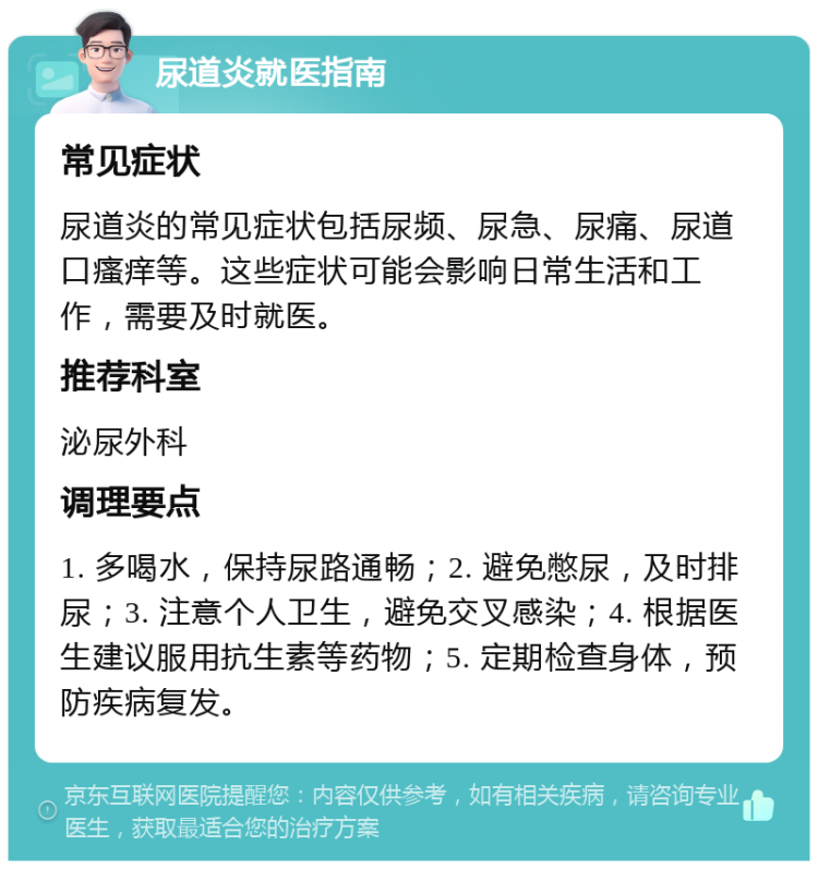 尿道炎就医指南 常见症状 尿道炎的常见症状包括尿频、尿急、尿痛、尿道口瘙痒等。这些症状可能会影响日常生活和工作，需要及时就医。 推荐科室 泌尿外科 调理要点 1. 多喝水，保持尿路通畅；2. 避免憋尿，及时排尿；3. 注意个人卫生，避免交叉感染；4. 根据医生建议服用抗生素等药物；5. 定期检查身体，预防疾病复发。