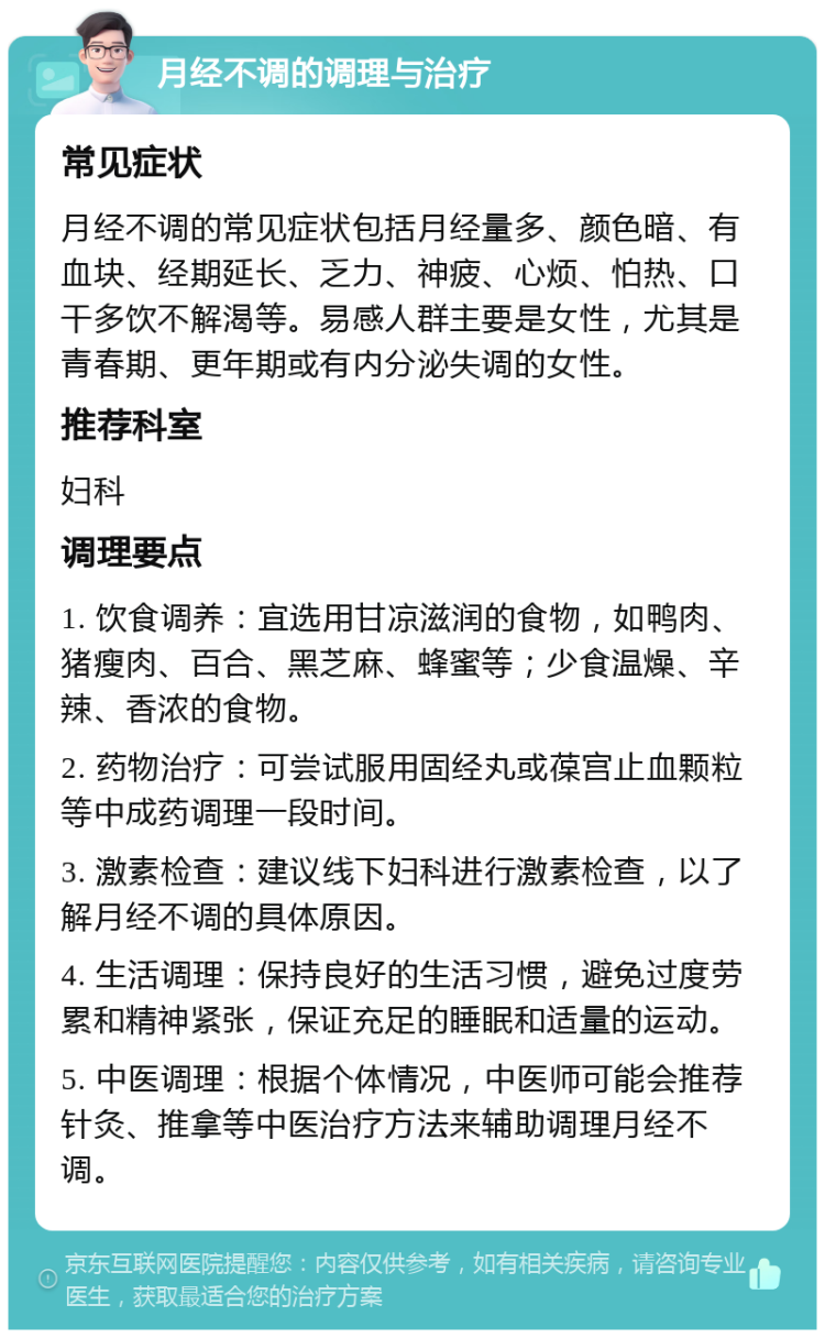 月经不调的调理与治疗 常见症状 月经不调的常见症状包括月经量多、颜色暗、有血块、经期延长、乏力、神疲、心烦、怕热、口干多饮不解渴等。易感人群主要是女性，尤其是青春期、更年期或有内分泌失调的女性。 推荐科室 妇科 调理要点 1. 饮食调养：宜选用甘凉滋润的食物，如鸭肉、猪瘦肉、百合、黑芝麻、蜂蜜等；少食温燥、辛辣、香浓的食物。 2. 药物治疗：可尝试服用固经丸或葆宫止血颗粒等中成药调理一段时间。 3. 激素检查：建议线下妇科进行激素检查，以了解月经不调的具体原因。 4. 生活调理：保持良好的生活习惯，避免过度劳累和精神紧张，保证充足的睡眠和适量的运动。 5. 中医调理：根据个体情况，中医师可能会推荐针灸、推拿等中医治疗方法来辅助调理月经不调。