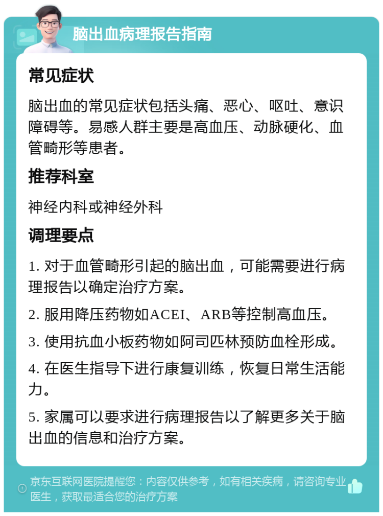 脑出血病理报告指南 常见症状 脑出血的常见症状包括头痛、恶心、呕吐、意识障碍等。易感人群主要是高血压、动脉硬化、血管畸形等患者。 推荐科室 神经内科或神经外科 调理要点 1. 对于血管畸形引起的脑出血，可能需要进行病理报告以确定治疗方案。 2. 服用降压药物如ACEI、ARB等控制高血压。 3. 使用抗血小板药物如阿司匹林预防血栓形成。 4. 在医生指导下进行康复训练，恢复日常生活能力。 5. 家属可以要求进行病理报告以了解更多关于脑出血的信息和治疗方案。