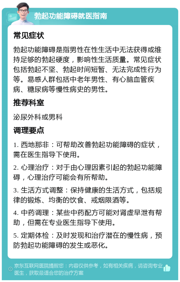 勃起功能障碍就医指南 常见症状 勃起功能障碍是指男性在性生活中无法获得或维持足够的勃起硬度，影响性生活质量。常见症状包括勃起不坚、勃起时间短暂、无法完成性行为等。易感人群包括中老年男性、有心脑血管疾病、糖尿病等慢性病史的男性。 推荐科室 泌尿外科或男科 调理要点 1. 西地那非：可帮助改善勃起功能障碍的症状，需在医生指导下使用。 2. 心理治疗：对于由心理因素引起的勃起功能障碍，心理治疗可能会有所帮助。 3. 生活方式调整：保持健康的生活方式，包括规律的锻炼、均衡的饮食、戒烟限酒等。 4. 中药调理：某些中药配方可能对肾虚早泄有帮助，但需在专业医生指导下使用。 5. 定期体检：及时发现和治疗潜在的慢性病，预防勃起功能障碍的发生或恶化。