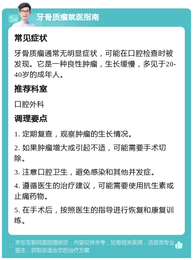 牙骨质瘤就医指南 常见症状 牙骨质瘤通常无明显症状，可能在口腔检查时被发现。它是一种良性肿瘤，生长缓慢，多见于20-40岁的成年人。 推荐科室 口腔外科 调理要点 1. 定期复查，观察肿瘤的生长情况。 2. 如果肿瘤增大或引起不适，可能需要手术切除。 3. 注意口腔卫生，避免感染和其他并发症。 4. 遵循医生的治疗建议，可能需要使用抗生素或止痛药物。 5. 在手术后，按照医生的指导进行恢复和康复训练。