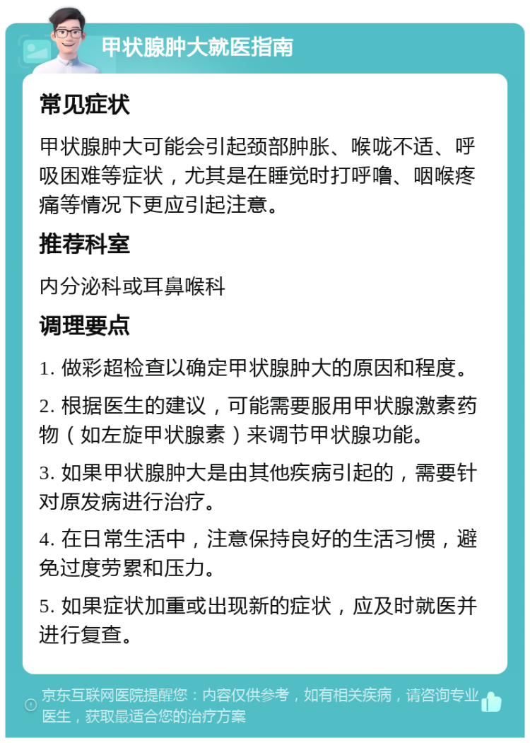 甲状腺肿大就医指南 常见症状 甲状腺肿大可能会引起颈部肿胀、喉咙不适、呼吸困难等症状，尤其是在睡觉时打呼噜、咽喉疼痛等情况下更应引起注意。 推荐科室 内分泌科或耳鼻喉科 调理要点 1. 做彩超检查以确定甲状腺肿大的原因和程度。 2. 根据医生的建议，可能需要服用甲状腺激素药物（如左旋甲状腺素）来调节甲状腺功能。 3. 如果甲状腺肿大是由其他疾病引起的，需要针对原发病进行治疗。 4. 在日常生活中，注意保持良好的生活习惯，避免过度劳累和压力。 5. 如果症状加重或出现新的症状，应及时就医并进行复查。