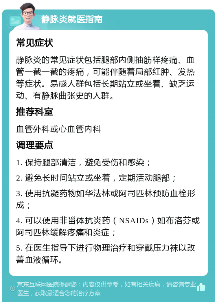 静脉炎就医指南 常见症状 静脉炎的常见症状包括腿部内侧抽筋样疼痛、血管一截一截的疼痛，可能伴随着局部红肿、发热等症状。易感人群包括长期站立或坐着、缺乏运动、有静脉曲张史的人群。 推荐科室 血管外科或心血管内科 调理要点 1. 保持腿部清洁，避免受伤和感染； 2. 避免长时间站立或坐着，定期活动腿部； 3. 使用抗凝药物如华法林或阿司匹林预防血栓形成； 4. 可以使用非甾体抗炎药（NSAIDs）如布洛芬或阿司匹林缓解疼痛和炎症； 5. 在医生指导下进行物理治疗和穿戴压力袜以改善血液循环。