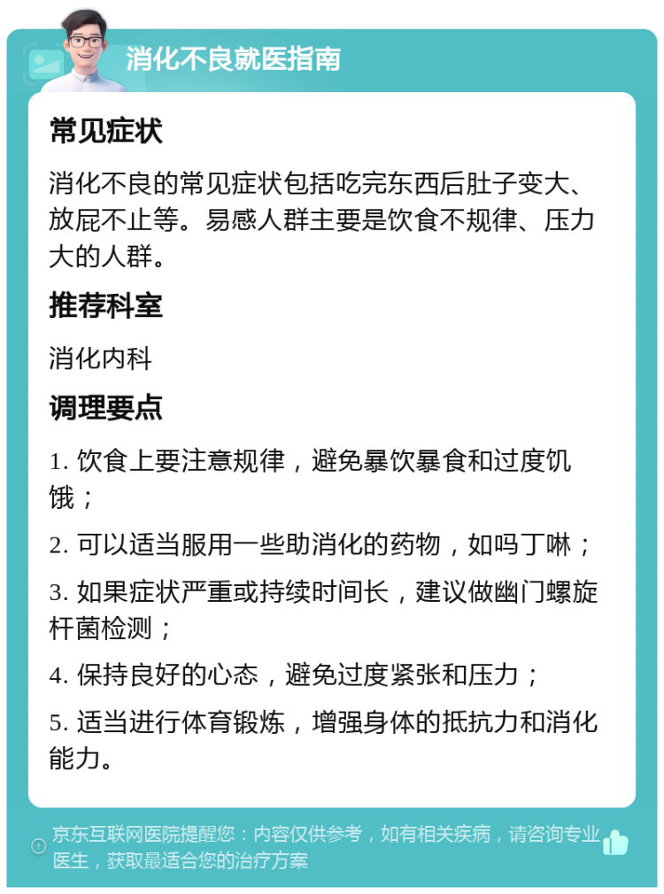 消化不良就医指南 常见症状 消化不良的常见症状包括吃完东西后肚子变大、放屁不止等。易感人群主要是饮食不规律、压力大的人群。 推荐科室 消化内科 调理要点 1. 饮食上要注意规律，避免暴饮暴食和过度饥饿； 2. 可以适当服用一些助消化的药物，如吗丁啉； 3. 如果症状严重或持续时间长，建议做幽门螺旋杆菌检测； 4. 保持良好的心态，避免过度紧张和压力； 5. 适当进行体育锻炼，增强身体的抵抗力和消化能力。