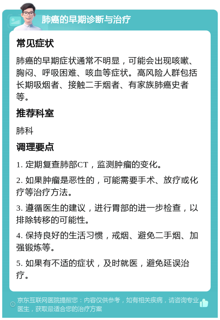 肺癌的早期诊断与治疗 常见症状 肺癌的早期症状通常不明显，可能会出现咳嗽、胸闷、呼吸困难、咳血等症状。高风险人群包括长期吸烟者、接触二手烟者、有家族肺癌史者等。 推荐科室 肺科 调理要点 1. 定期复查肺部CT，监测肿瘤的变化。 2. 如果肿瘤是恶性的，可能需要手术、放疗或化疗等治疗方法。 3. 遵循医生的建议，进行胃部的进一步检查，以排除转移的可能性。 4. 保持良好的生活习惯，戒烟、避免二手烟、加强锻炼等。 5. 如果有不适的症状，及时就医，避免延误治疗。