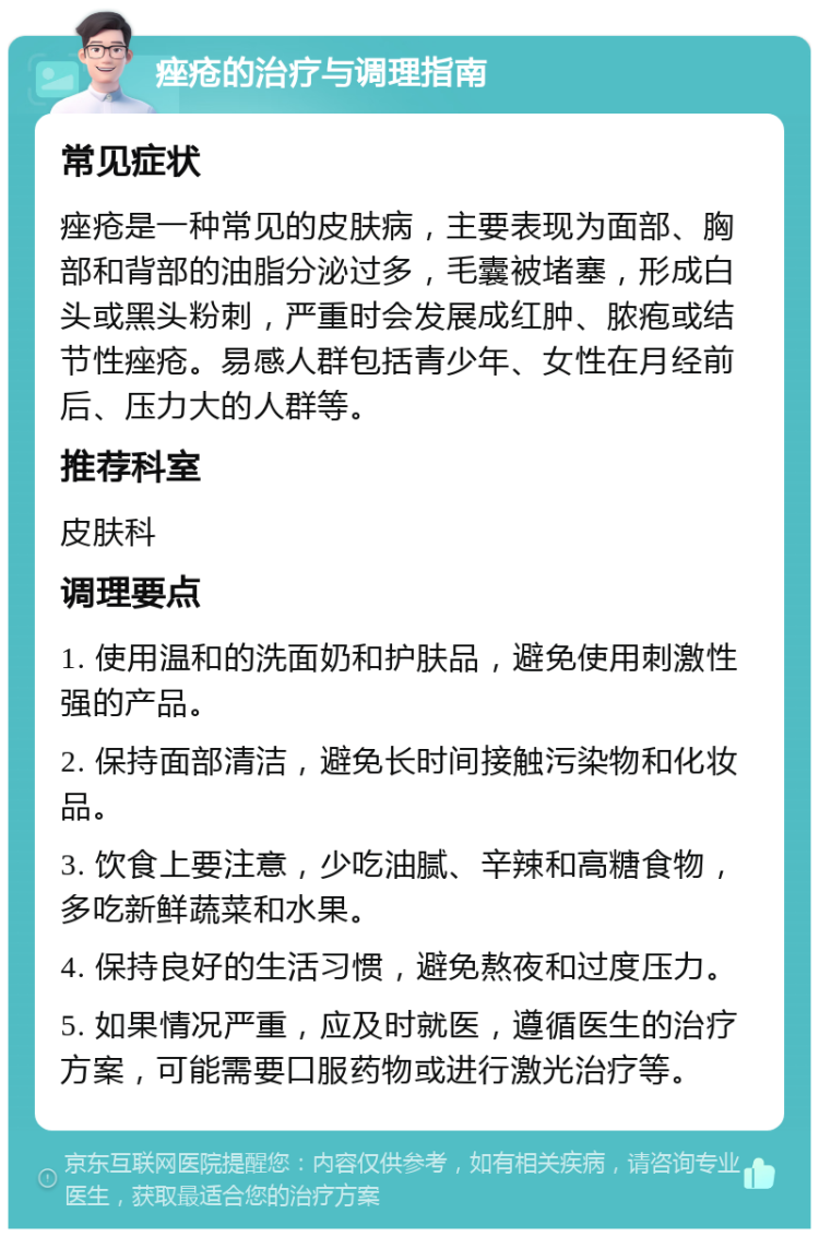 痤疮的治疗与调理指南 常见症状 痤疮是一种常见的皮肤病，主要表现为面部、胸部和背部的油脂分泌过多，毛囊被堵塞，形成白头或黑头粉刺，严重时会发展成红肿、脓疱或结节性痤疮。易感人群包括青少年、女性在月经前后、压力大的人群等。 推荐科室 皮肤科 调理要点 1. 使用温和的洗面奶和护肤品，避免使用刺激性强的产品。 2. 保持面部清洁，避免长时间接触污染物和化妆品。 3. 饮食上要注意，少吃油腻、辛辣和高糖食物，多吃新鲜蔬菜和水果。 4. 保持良好的生活习惯，避免熬夜和过度压力。 5. 如果情况严重，应及时就医，遵循医生的治疗方案，可能需要口服药物或进行激光治疗等。