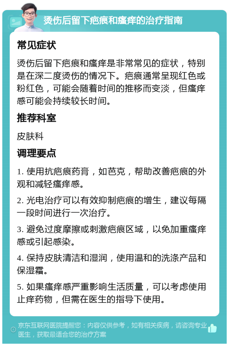 烫伤后留下疤痕和瘙痒的治疗指南 常见症状 烫伤后留下疤痕和瘙痒是非常常见的症状，特别是在深二度烫伤的情况下。疤痕通常呈现红色或粉红色，可能会随着时间的推移而变淡，但瘙痒感可能会持续较长时间。 推荐科室 皮肤科 调理要点 1. 使用抗疤痕药膏，如芭克，帮助改善疤痕的外观和减轻瘙痒感。 2. 光电治疗可以有效抑制疤痕的增生，建议每隔一段时间进行一次治疗。 3. 避免过度摩擦或刺激疤痕区域，以免加重瘙痒感或引起感染。 4. 保持皮肤清洁和湿润，使用温和的洗涤产品和保湿霜。 5. 如果瘙痒感严重影响生活质量，可以考虑使用止痒药物，但需在医生的指导下使用。