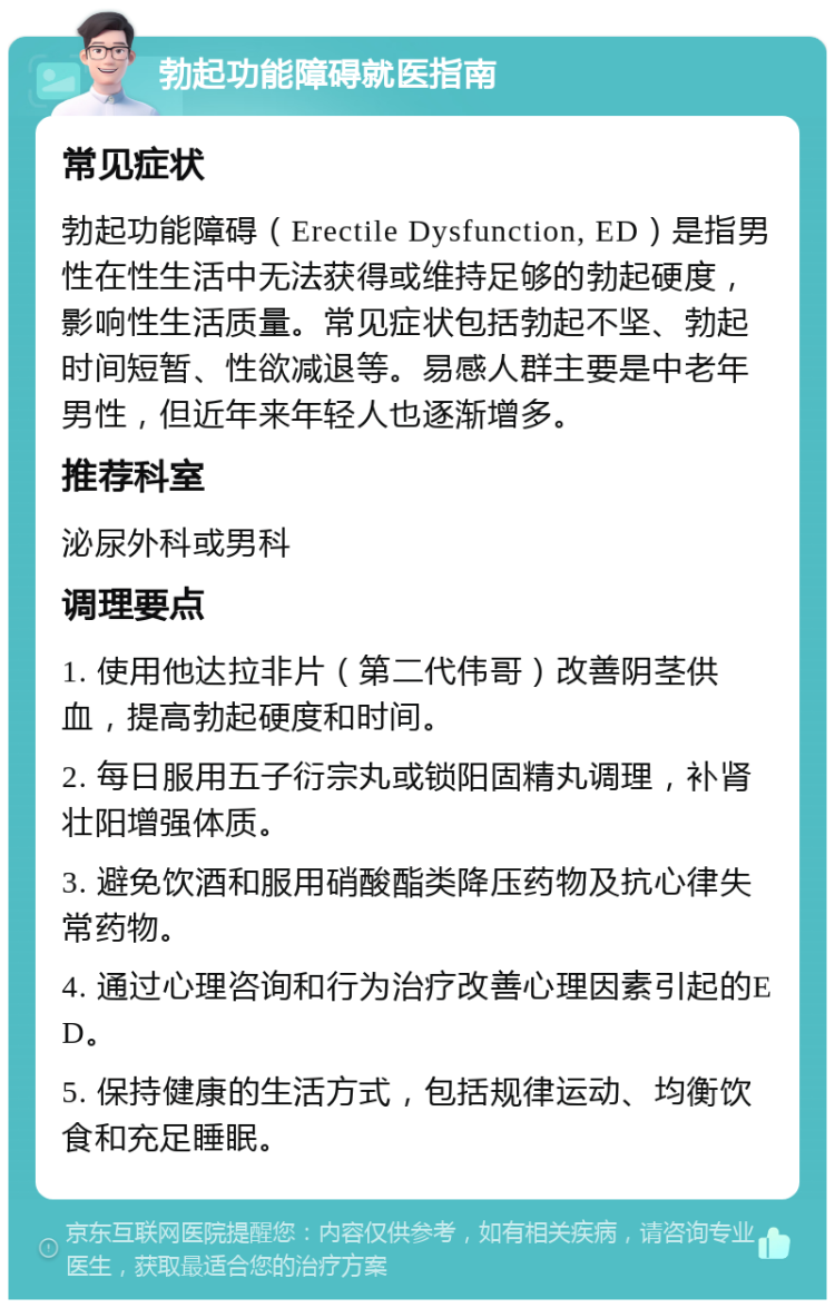 勃起功能障碍就医指南 常见症状 勃起功能障碍（Erectile Dysfunction, ED）是指男性在性生活中无法获得或维持足够的勃起硬度，影响性生活质量。常见症状包括勃起不坚、勃起时间短暂、性欲减退等。易感人群主要是中老年男性，但近年来年轻人也逐渐增多。 推荐科室 泌尿外科或男科 调理要点 1. 使用他达拉非片（第二代伟哥）改善阴茎供血，提高勃起硬度和时间。 2. 每日服用五子衍宗丸或锁阳固精丸调理，补肾壮阳增强体质。 3. 避免饮酒和服用硝酸酯类降压药物及抗心律失常药物。 4. 通过心理咨询和行为治疗改善心理因素引起的ED。 5. 保持健康的生活方式，包括规律运动、均衡饮食和充足睡眠。