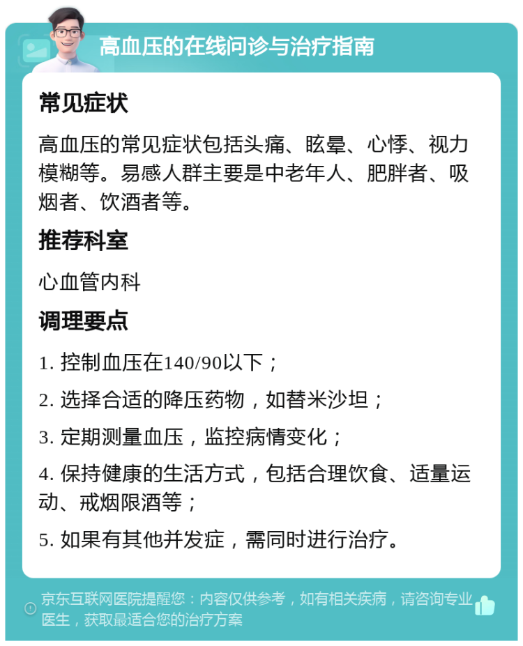 高血压的在线问诊与治疗指南 常见症状 高血压的常见症状包括头痛、眩晕、心悸、视力模糊等。易感人群主要是中老年人、肥胖者、吸烟者、饮酒者等。 推荐科室 心血管内科 调理要点 1. 控制血压在140/90以下； 2. 选择合适的降压药物，如替米沙坦； 3. 定期测量血压，监控病情变化； 4. 保持健康的生活方式，包括合理饮食、适量运动、戒烟限酒等； 5. 如果有其他并发症，需同时进行治疗。