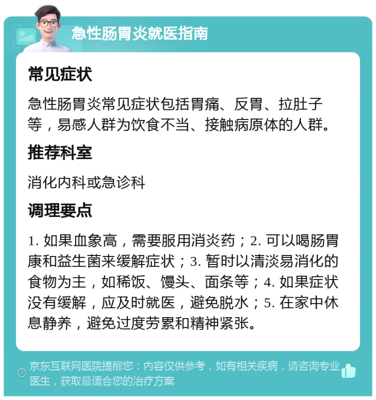 急性肠胃炎就医指南 常见症状 急性肠胃炎常见症状包括胃痛、反胃、拉肚子等，易感人群为饮食不当、接触病原体的人群。 推荐科室 消化内科或急诊科 调理要点 1. 如果血象高，需要服用消炎药；2. 可以喝肠胃康和益生菌来缓解症状；3. 暂时以清淡易消化的食物为主，如稀饭、馒头、面条等；4. 如果症状没有缓解，应及时就医，避免脱水；5. 在家中休息静养，避免过度劳累和精神紧张。