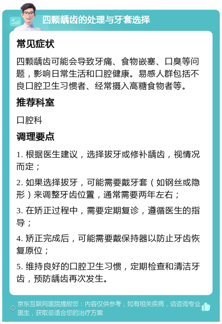 四颗龋齿的处理与牙套选择 常见症状 四颗龋齿可能会导致牙痛、食物嵌塞、口臭等问题，影响日常生活和口腔健康。易感人群包括不良口腔卫生习惯者、经常摄入高糖食物者等。 推荐科室 口腔科 调理要点 1. 根据医生建议，选择拔牙或修补龋齿，视情况而定； 2. 如果选择拔牙，可能需要戴牙套（如钢丝或隐形）来调整牙齿位置，通常需要两年左右； 3. 在矫正过程中，需要定期复诊，遵循医生的指导； 4. 矫正完成后，可能需要戴保持器以防止牙齿恢复原位； 5. 维持良好的口腔卫生习惯，定期检查和清洁牙齿，预防龋齿再次发生。