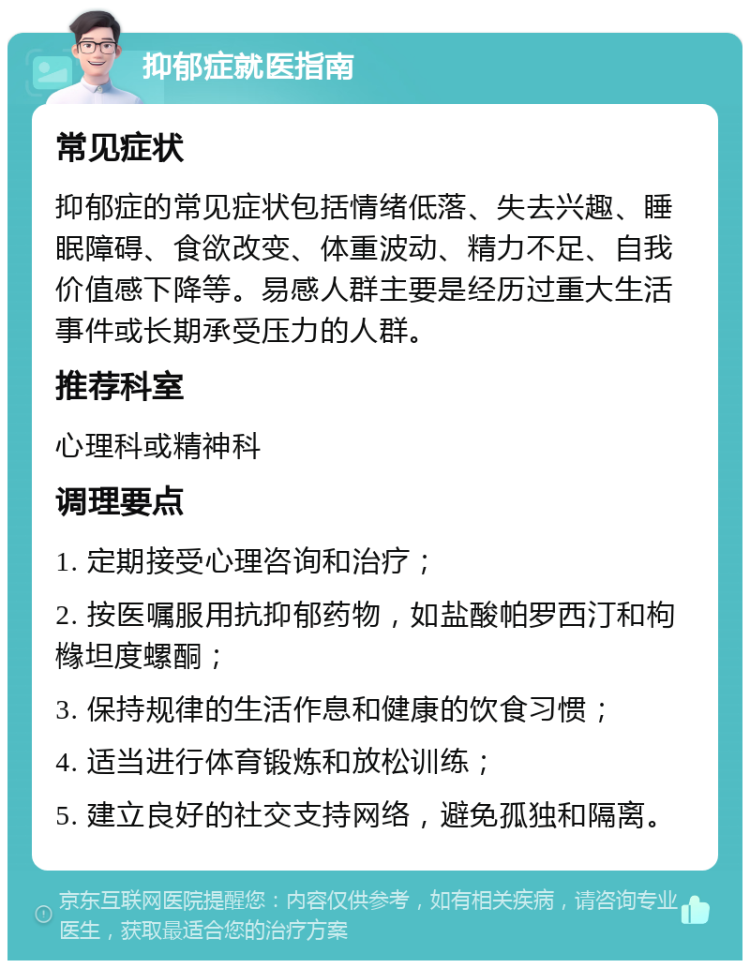 抑郁症就医指南 常见症状 抑郁症的常见症状包括情绪低落、失去兴趣、睡眠障碍、食欲改变、体重波动、精力不足、自我价值感下降等。易感人群主要是经历过重大生活事件或长期承受压力的人群。 推荐科室 心理科或精神科 调理要点 1. 定期接受心理咨询和治疗； 2. 按医嘱服用抗抑郁药物，如盐酸帕罗西汀和枸橼坦度螺酮； 3. 保持规律的生活作息和健康的饮食习惯； 4. 适当进行体育锻炼和放松训练； 5. 建立良好的社交支持网络，避免孤独和隔离。