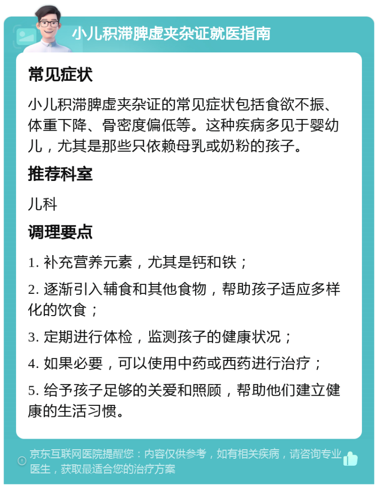 小儿积滞脾虚夹杂证就医指南 常见症状 小儿积滞脾虚夹杂证的常见症状包括食欲不振、体重下降、骨密度偏低等。这种疾病多见于婴幼儿，尤其是那些只依赖母乳或奶粉的孩子。 推荐科室 儿科 调理要点 1. 补充营养元素，尤其是钙和铁； 2. 逐渐引入辅食和其他食物，帮助孩子适应多样化的饮食； 3. 定期进行体检，监测孩子的健康状况； 4. 如果必要，可以使用中药或西药进行治疗； 5. 给予孩子足够的关爱和照顾，帮助他们建立健康的生活习惯。