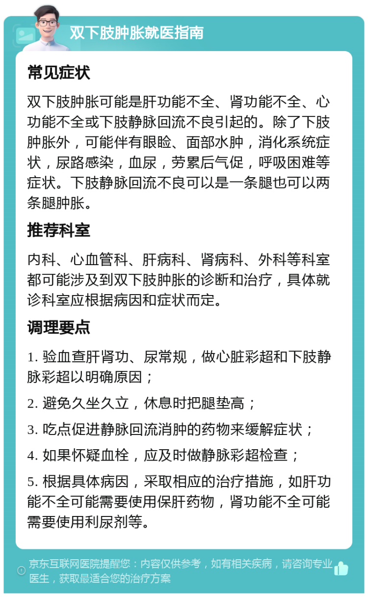 双下肢肿胀就医指南 常见症状 双下肢肿胀可能是肝功能不全、肾功能不全、心功能不全或下肢静脉回流不良引起的。除了下肢肿胀外，可能伴有眼睑、面部水肿，消化系统症状，尿路感染，血尿，劳累后气促，呼吸困难等症状。下肢静脉回流不良可以是一条腿也可以两条腿肿胀。 推荐科室 内科、心血管科、肝病科、肾病科、外科等科室都可能涉及到双下肢肿胀的诊断和治疗，具体就诊科室应根据病因和症状而定。 调理要点 1. 验血查肝肾功、尿常规，做心脏彩超和下肢静脉彩超以明确原因； 2. 避免久坐久立，休息时把腿垫高； 3. 吃点促进静脉回流消肿的药物来缓解症状； 4. 如果怀疑血栓，应及时做静脉彩超检查； 5. 根据具体病因，采取相应的治疗措施，如肝功能不全可能需要使用保肝药物，肾功能不全可能需要使用利尿剂等。