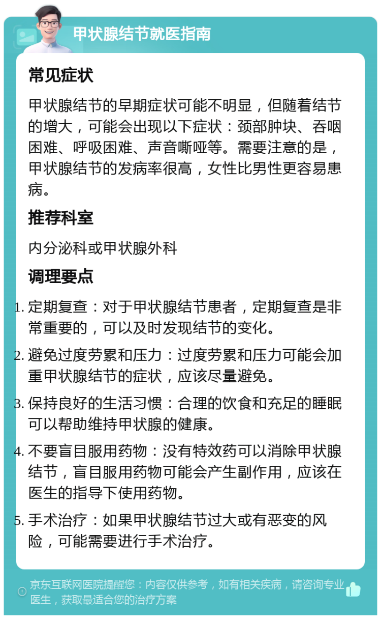 甲状腺结节就医指南 常见症状 甲状腺结节的早期症状可能不明显，但随着结节的增大，可能会出现以下症状：颈部肿块、吞咽困难、呼吸困难、声音嘶哑等。需要注意的是，甲状腺结节的发病率很高，女性比男性更容易患病。 推荐科室 内分泌科或甲状腺外科 调理要点 定期复查：对于甲状腺结节患者，定期复查是非常重要的，可以及时发现结节的变化。 避免过度劳累和压力：过度劳累和压力可能会加重甲状腺结节的症状，应该尽量避免。 保持良好的生活习惯：合理的饮食和充足的睡眠可以帮助维持甲状腺的健康。 不要盲目服用药物：没有特效药可以消除甲状腺结节，盲目服用药物可能会产生副作用，应该在医生的指导下使用药物。 手术治疗：如果甲状腺结节过大或有恶变的风险，可能需要进行手术治疗。