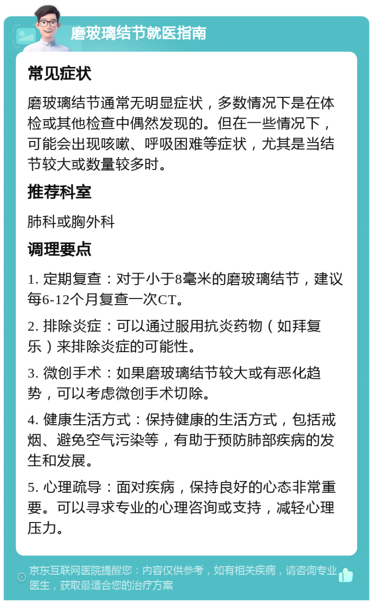 磨玻璃结节就医指南 常见症状 磨玻璃结节通常无明显症状，多数情况下是在体检或其他检查中偶然发现的。但在一些情况下，可能会出现咳嗽、呼吸困难等症状，尤其是当结节较大或数量较多时。 推荐科室 肺科或胸外科 调理要点 1. 定期复查：对于小于8毫米的磨玻璃结节，建议每6-12个月复查一次CT。 2. 排除炎症：可以通过服用抗炎药物（如拜复乐）来排除炎症的可能性。 3. 微创手术：如果磨玻璃结节较大或有恶化趋势，可以考虑微创手术切除。 4. 健康生活方式：保持健康的生活方式，包括戒烟、避免空气污染等，有助于预防肺部疾病的发生和发展。 5. 心理疏导：面对疾病，保持良好的心态非常重要。可以寻求专业的心理咨询或支持，减轻心理压力。