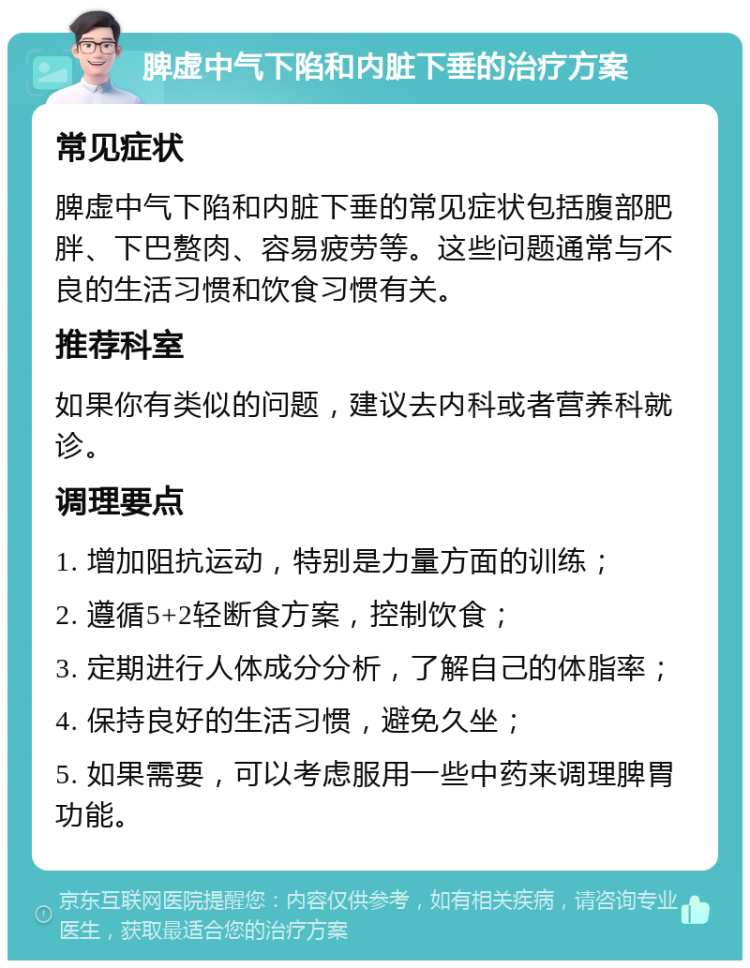 脾虚中气下陷和内脏下垂的治疗方案 常见症状 脾虚中气下陷和内脏下垂的常见症状包括腹部肥胖、下巴赘肉、容易疲劳等。这些问题通常与不良的生活习惯和饮食习惯有关。 推荐科室 如果你有类似的问题，建议去内科或者营养科就诊。 调理要点 1. 增加阻抗运动，特别是力量方面的训练； 2. 遵循5+2轻断食方案，控制饮食； 3. 定期进行人体成分分析，了解自己的体脂率； 4. 保持良好的生活习惯，避免久坐； 5. 如果需要，可以考虑服用一些中药来调理脾胃功能。