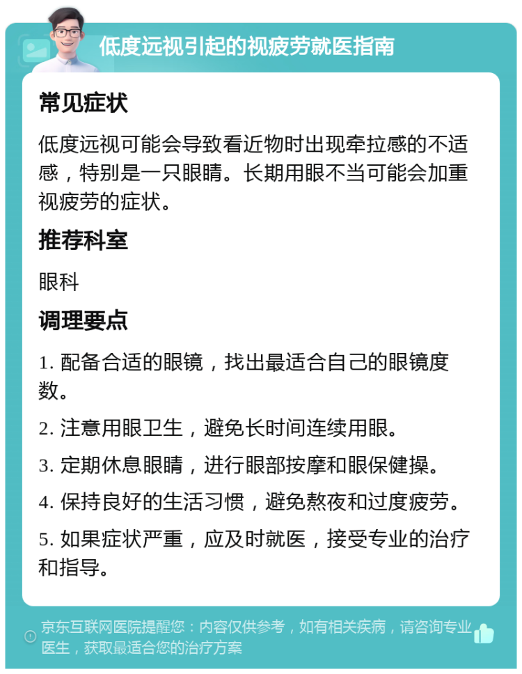 低度远视引起的视疲劳就医指南 常见症状 低度远视可能会导致看近物时出现牵拉感的不适感，特别是一只眼睛。长期用眼不当可能会加重视疲劳的症状。 推荐科室 眼科 调理要点 1. 配备合适的眼镜，找出最适合自己的眼镜度数。 2. 注意用眼卫生，避免长时间连续用眼。 3. 定期休息眼睛，进行眼部按摩和眼保健操。 4. 保持良好的生活习惯，避免熬夜和过度疲劳。 5. 如果症状严重，应及时就医，接受专业的治疗和指导。