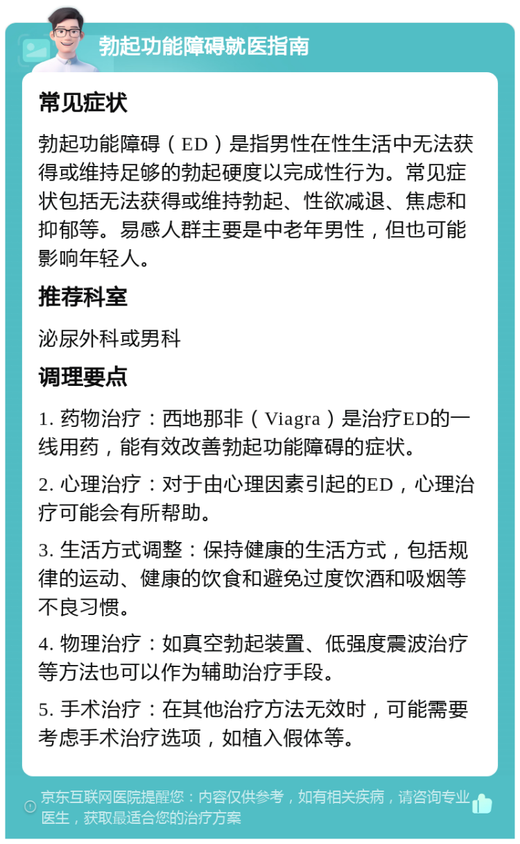 勃起功能障碍就医指南 常见症状 勃起功能障碍（ED）是指男性在性生活中无法获得或维持足够的勃起硬度以完成性行为。常见症状包括无法获得或维持勃起、性欲减退、焦虑和抑郁等。易感人群主要是中老年男性，但也可能影响年轻人。 推荐科室 泌尿外科或男科 调理要点 1. 药物治疗：西地那非（Viagra）是治疗ED的一线用药，能有效改善勃起功能障碍的症状。 2. 心理治疗：对于由心理因素引起的ED，心理治疗可能会有所帮助。 3. 生活方式调整：保持健康的生活方式，包括规律的运动、健康的饮食和避免过度饮酒和吸烟等不良习惯。 4. 物理治疗：如真空勃起装置、低强度震波治疗等方法也可以作为辅助治疗手段。 5. 手术治疗：在其他治疗方法无效时，可能需要考虑手术治疗选项，如植入假体等。