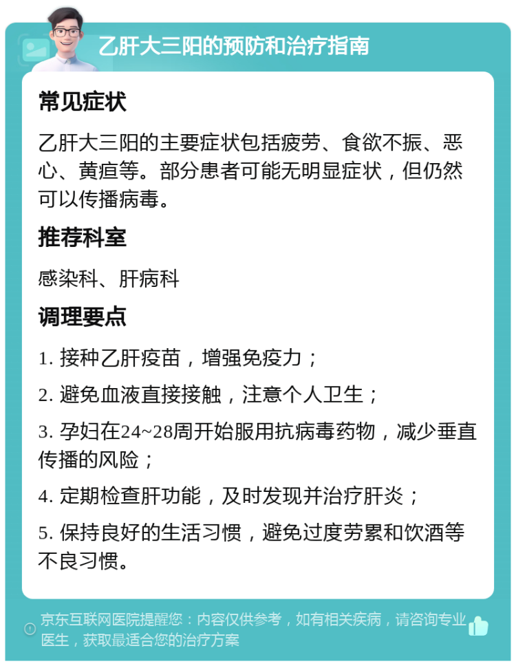 乙肝大三阳的预防和治疗指南 常见症状 乙肝大三阳的主要症状包括疲劳、食欲不振、恶心、黄疸等。部分患者可能无明显症状，但仍然可以传播病毒。 推荐科室 感染科、肝病科 调理要点 1. 接种乙肝疫苗，增强免疫力； 2. 避免血液直接接触，注意个人卫生； 3. 孕妇在24~28周开始服用抗病毒药物，减少垂直传播的风险； 4. 定期检查肝功能，及时发现并治疗肝炎； 5. 保持良好的生活习惯，避免过度劳累和饮酒等不良习惯。