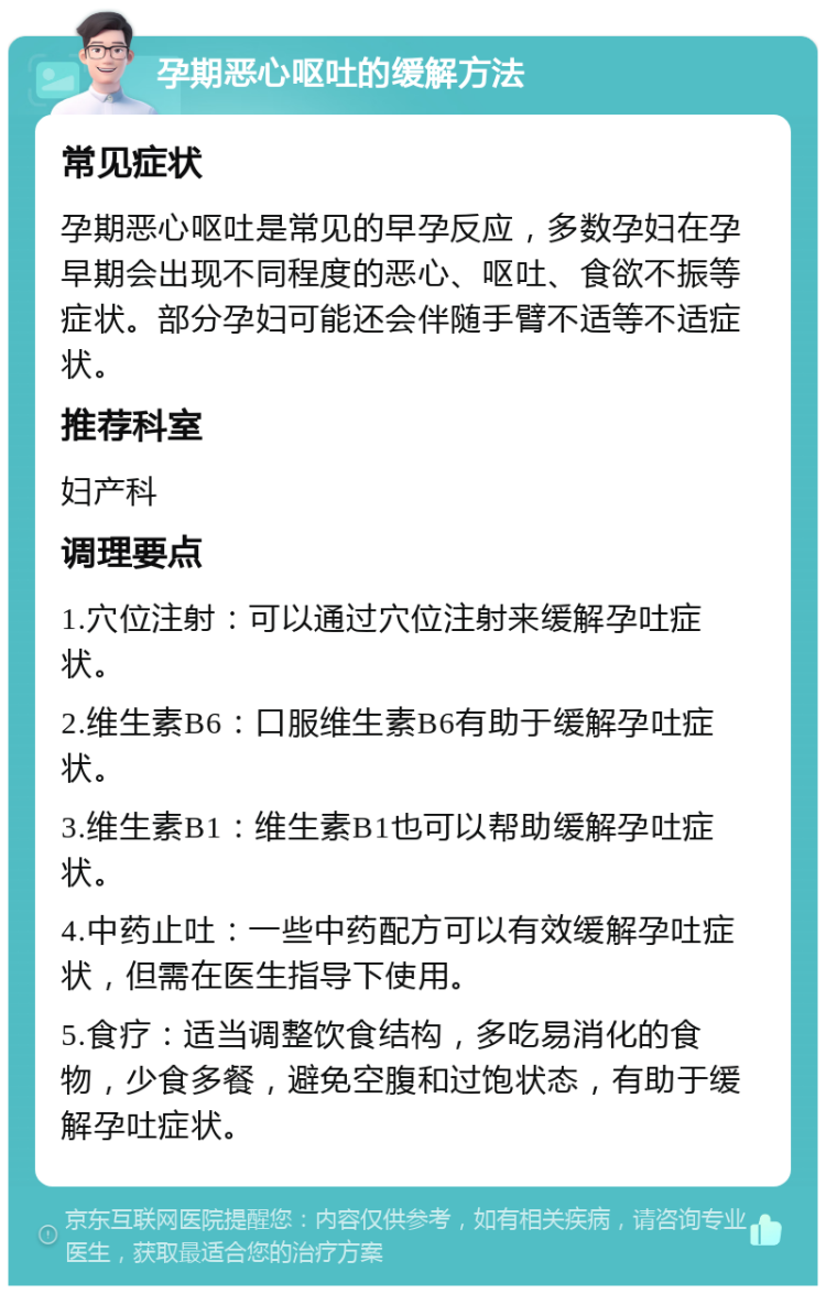 孕期恶心呕吐的缓解方法 常见症状 孕期恶心呕吐是常见的早孕反应，多数孕妇在孕早期会出现不同程度的恶心、呕吐、食欲不振等症状。部分孕妇可能还会伴随手臂不适等不适症状。 推荐科室 妇产科 调理要点 1.穴位注射：可以通过穴位注射来缓解孕吐症状。 2.维生素B6：口服维生素B6有助于缓解孕吐症状。 3.维生素B1：维生素B1也可以帮助缓解孕吐症状。 4.中药止吐：一些中药配方可以有效缓解孕吐症状，但需在医生指导下使用。 5.食疗：适当调整饮食结构，多吃易消化的食物，少食多餐，避免空腹和过饱状态，有助于缓解孕吐症状。