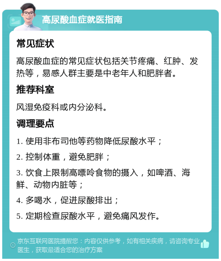 高尿酸血症就医指南 常见症状 高尿酸血症的常见症状包括关节疼痛、红肿、发热等，易感人群主要是中老年人和肥胖者。 推荐科室 风湿免疫科或内分泌科。 调理要点 1. 使用非布司他等药物降低尿酸水平； 2. 控制体重，避免肥胖； 3. 饮食上限制高嘌呤食物的摄入，如啤酒、海鲜、动物内脏等； 4. 多喝水，促进尿酸排出； 5. 定期检查尿酸水平，避免痛风发作。