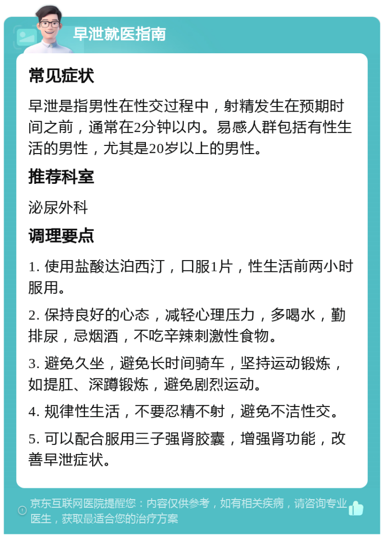 早泄就医指南 常见症状 早泄是指男性在性交过程中，射精发生在预期时间之前，通常在2分钟以内。易感人群包括有性生活的男性，尤其是20岁以上的男性。 推荐科室 泌尿外科 调理要点 1. 使用盐酸达泊西汀，口服1片，性生活前两小时服用。 2. 保持良好的心态，减轻心理压力，多喝水，勤排尿，忌烟酒，不吃辛辣刺激性食物。 3. 避免久坐，避免长时间骑车，坚持运动锻炼，如提肛、深蹲锻炼，避免剧烈运动。 4. 规律性生活，不要忍精不射，避免不洁性交。 5. 可以配合服用三子强肾胶囊，增强肾功能，改善早泄症状。