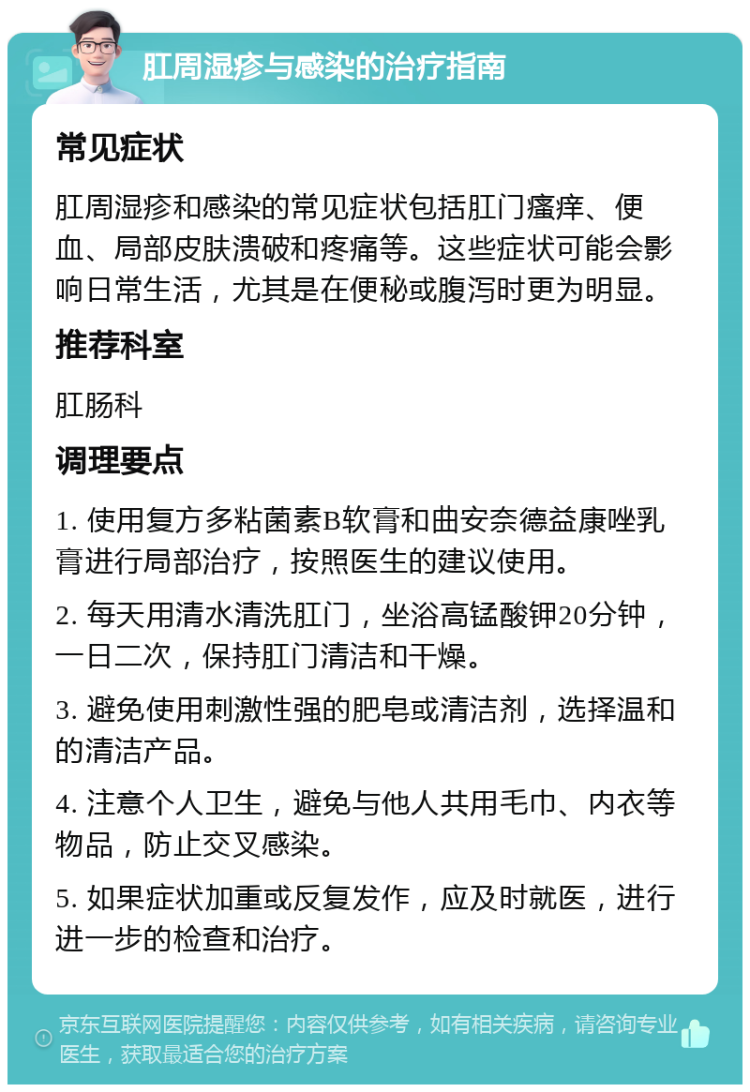 肛周湿疹与感染的治疗指南 常见症状 肛周湿疹和感染的常见症状包括肛门瘙痒、便血、局部皮肤溃破和疼痛等。这些症状可能会影响日常生活，尤其是在便秘或腹泻时更为明显。 推荐科室 肛肠科 调理要点 1. 使用复方多粘菌素B软膏和曲安奈德益康唑乳膏进行局部治疗，按照医生的建议使用。 2. 每天用清水清洗肛门，坐浴高锰酸钾20分钟，一日二次，保持肛门清洁和干燥。 3. 避免使用刺激性强的肥皂或清洁剂，选择温和的清洁产品。 4. 注意个人卫生，避免与他人共用毛巾、内衣等物品，防止交叉感染。 5. 如果症状加重或反复发作，应及时就医，进行进一步的检查和治疗。